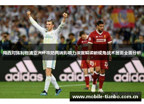 梅西对阵利物浦亚洲杯攻防两端影响力深度解读新视角战术层面全面分析